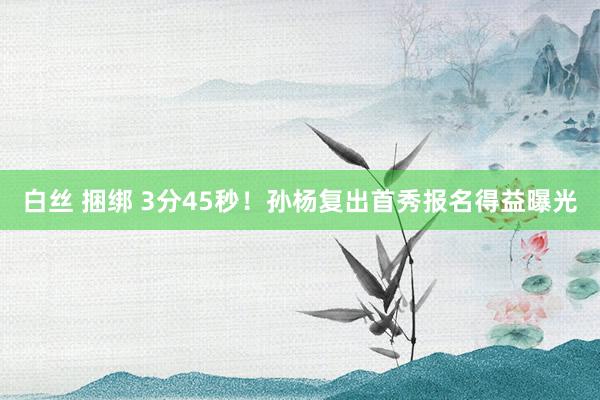 白丝 捆绑 3分45秒！孙杨复出首秀报名得益曝光