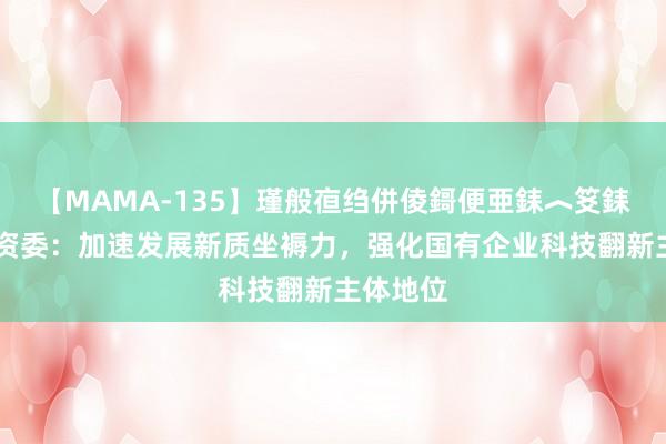 【MAMA-135】瑾般亱绉併倰鎶便亜銇︿笅銇曘亜 国资委：加速发展新质坐褥力，强化国有企业科技翻新主体地位