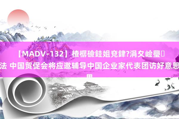 【MADV-132】楂樼礆銈姐兗銉?涓夊崄璺法 中国贸促会将应邀辅导中国企业家代表团访好意思