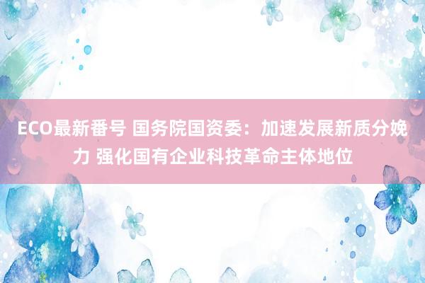 ECO最新番号 国务院国资委：加速发展新质分娩力 强化国有企业科技革命主体地位