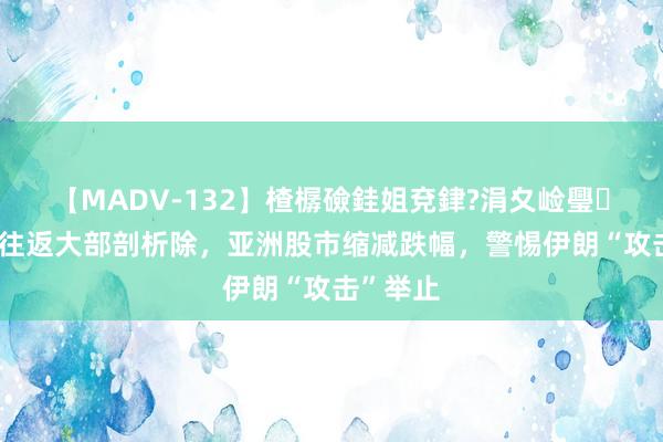 【MADV-132】楂樼礆銈姐兗銉?涓夊崄璺法 套利往返大部剖析除，亚洲股市缩减跌幅，警惕伊朗“攻击”举止