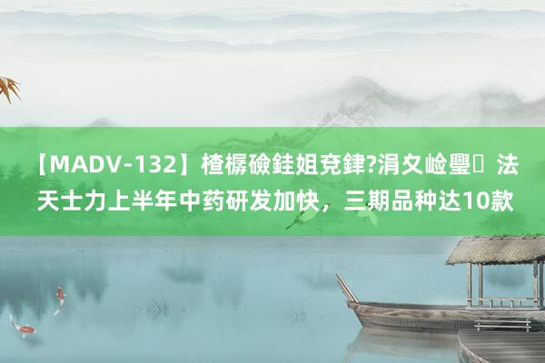 【MADV-132】楂樼礆銈姐兗銉?涓夊崄璺法 天士力上半年中药研发加快，三期品种达10款