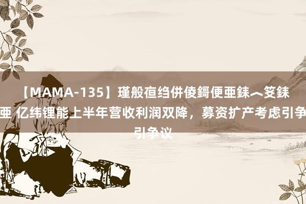 【MAMA-135】瑾般亱绉併倰鎶便亜銇︿笅銇曘亜 亿纬锂能上半年营收利润双降，募资扩产考虑引争议