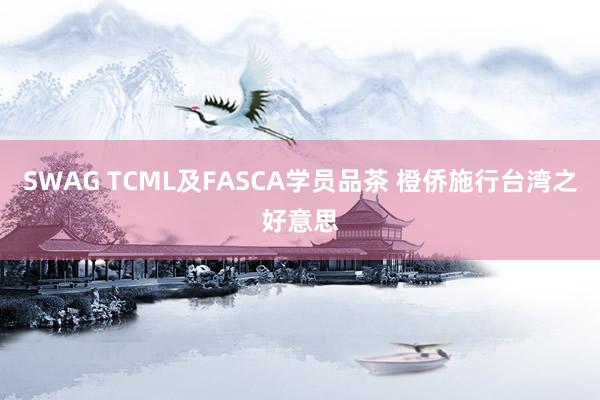 SWAG TCML及FASCA学员品茶 橙侨施行台湾之好意思