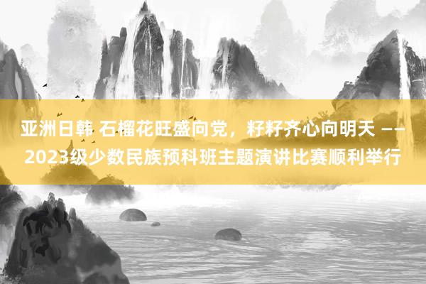 亚洲日韩 石榴花旺盛向党，籽籽齐心向明天 ——2023级少数民族预科班主题演讲比赛顺利举行