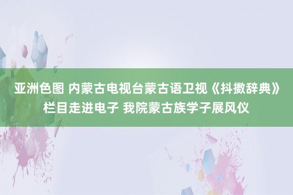 亚洲色图 内蒙古电视台蒙古语卫视《抖擞辞典》栏目走进电子 我院蒙古族学子展风仪