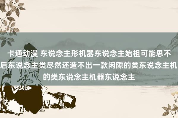 卡通动漫 东说念主形机器东说念主始祖可能思不到：500年后东说念主类尽然还造不出一款闲隙的类东说念主机器东说念主