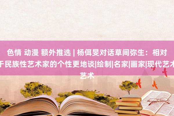 色情 动漫 额外推选 | 杨佴旻对话草间弥生：相对于民族性艺术家的个性更地谈|绘制|名家|画家|现代艺术