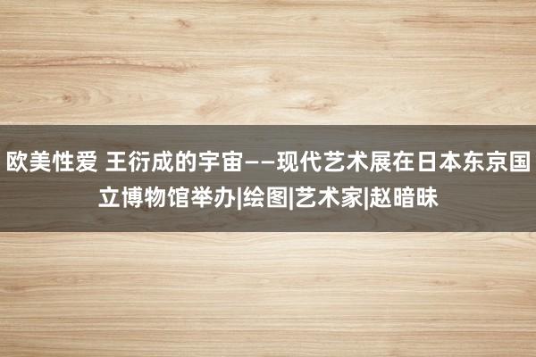 欧美性爱 王衍成的宇宙——现代艺术展在日本东京国立博物馆举办|绘图|艺术家|赵暗昧