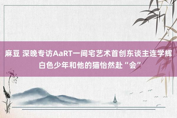 麻豆 深晚专访AaRT一间宅艺术首创东谈主连学辉 白色少年和他的猫怡然赴“会”