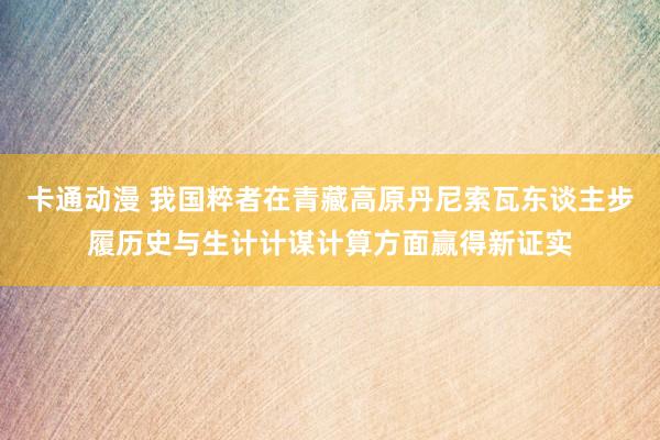 卡通动漫 我国粹者在青藏高原丹尼索瓦东谈主步履历史与生计计谋计算方面赢得新证实