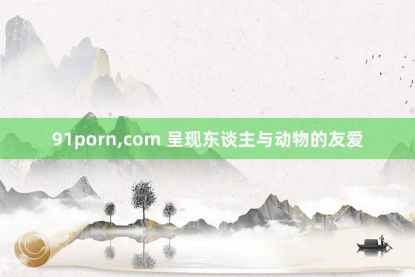 91porn，com 呈现东谈主与动物的友爱