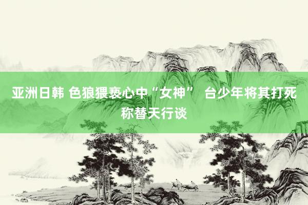 亚洲日韩 色狼猥亵心中“女神”  台少年将其打死称替天行谈