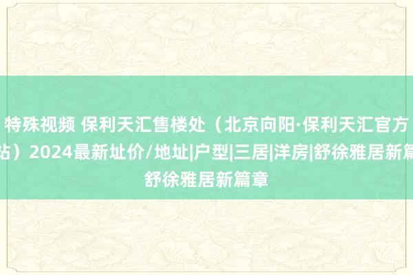 特殊视频 保利天汇售楼处（北京向阳·保利天汇官方网站）2024最新址价/地址|户型|三居|洋房|舒徐雅居新篇章