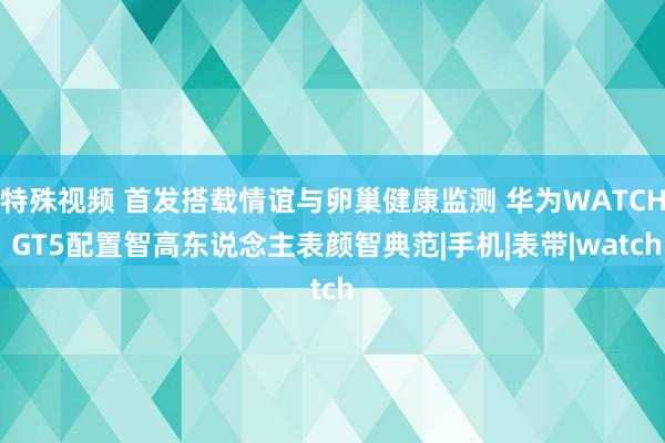 特殊视频 首发搭载情谊与卵巢健康监测 华为WATCH GT5配置智高东说念主表颜智典范|手机|表带|watch