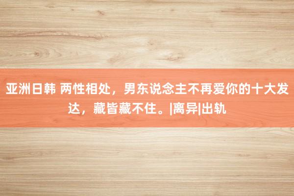 亚洲日韩 两性相处，男东说念主不再爱你的十大发达，藏皆藏不住。|离异|出轨