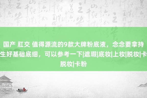 国产 肛交 值得源流的9款大牌粉底液，念念要拿持妈生好基础底细，可以参考一下|遮瑕|底妆|上妆|脱妆|卡粉