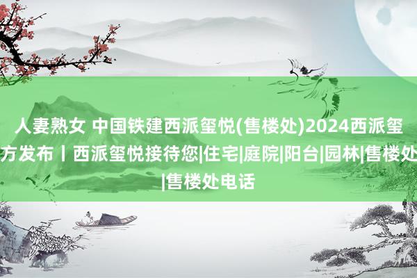 人妻熟女 中国铁建西派玺悦(售楼处)2024西派玺悦官方发布丨西派玺悦接待您|住宅|庭院|阳台|园林|售楼处电话