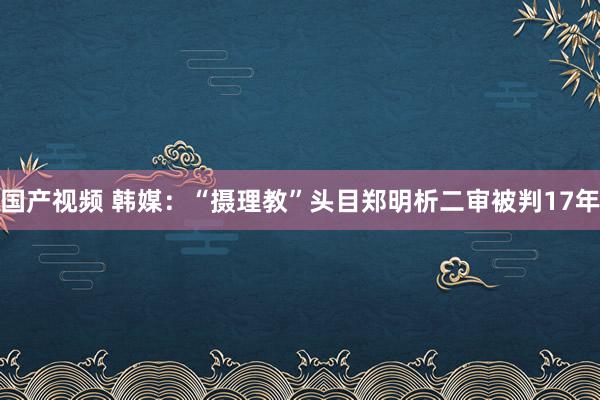 国产视频 韩媒：“摄理教”头目郑明析二审被判17年